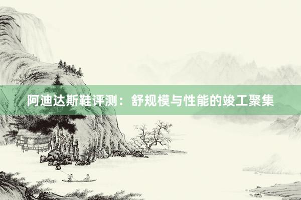 阿迪达斯鞋评测：舒规模与性能的竣工聚集